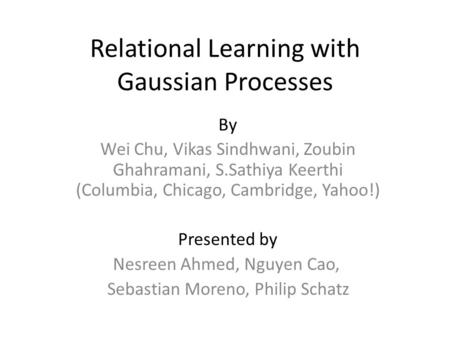 Relational Learning with Gaussian Processes By Wei Chu, Vikas Sindhwani, Zoubin Ghahramani, S.Sathiya Keerthi (Columbia, Chicago, Cambridge, Yahoo!) Presented.