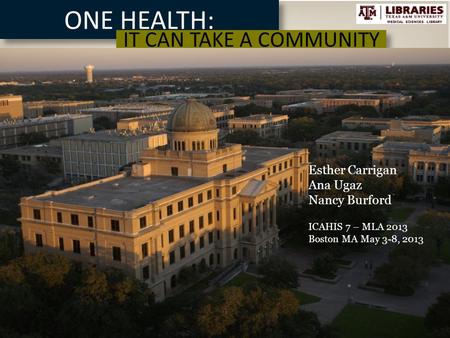 ONE HEALTH: IT CAN TAKE A COMMUNITY MEDICAL SCIENCES LIBRARY TEXAS A&M MEDICAL SCIENCES LIBRARY Esther Carrigan Ana Ugaz Nancy Burford ICAHIS 7 – MLA 2013.