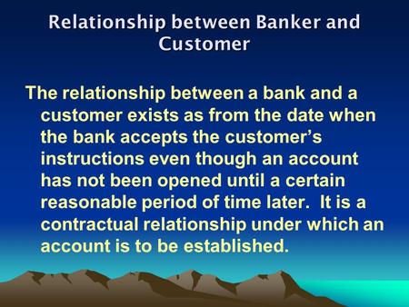 Relationship between Banker and Customer The relationship between a bank and a customer exists as from the date when the bank accepts the customer’s instructions.