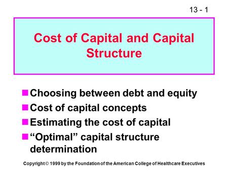 13 - 1 Copyright © 1999 by the Foundation of the American College of Healthcare Executives Cost of Capital and Capital Structure Choosing between debt.