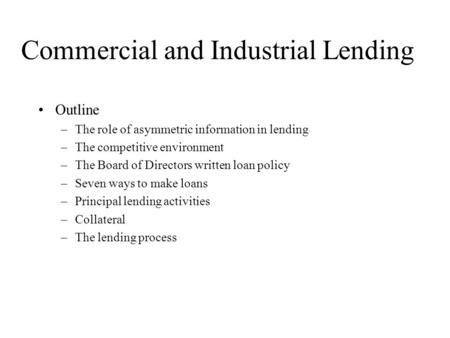 Commercial and Industrial Lending Outline –The role of asymmetric information in lending –The competitive environment –The Board of Directors written loan.