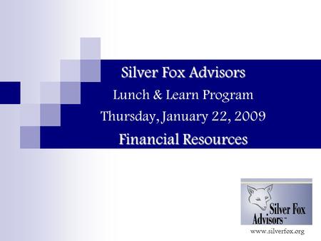 Silver Fox Advisors Financial Resources Silver Fox Advisors Lunch & Learn Program Thursday, January 22, 2009 Financial Resources www.silverfox.org.