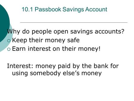 10.1 Passbook Savings Account Why do people open savings accounts?  Keep their money safe  Earn interest on their money! Interest: money paid by the.