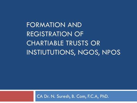 FORMATION AND REGISTRATION OF CHARTIABLE TRUSTS OR INSTIUTUTIONS, NGOS, NPOS CA Dr. N. Suresh, B. Com, F.C.A, PhD.