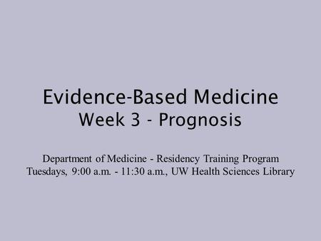 Evidence-Based Medicine Week 3 - Prognosis Department of Medicine - Residency Training Program Tuesdays, 9:00 a.m. - 11:30 a.m., UW Health Sciences Library.