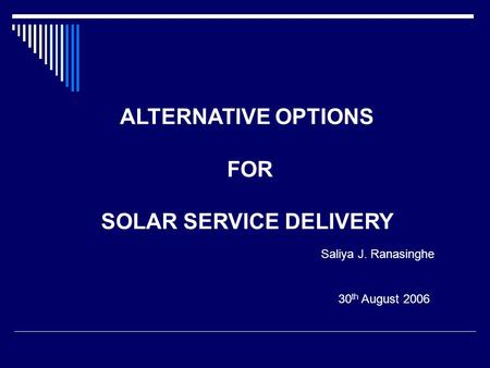 30 th August 2006 ALTERNATIVE OPTIONS FOR SOLAR SERVICE DELIVERY Saliya J. Ranasinghe.