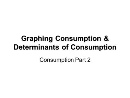 Graphing Consumption & Determinants of Consumption Consumption Part 2.