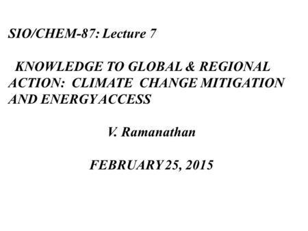 SIO/CHEM-87: Lecture 7 KNOWLEDGE TO GLOBAL & REGIONAL ACTION: CLIMATE CHANGE MITIGATION AND ENERGY ACCESS V. Ramanathan FEBRUARY 25, 2015.