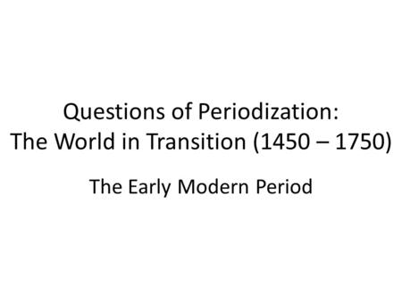 Questions of Periodization: The World in Transition (1450 – 1750) The Early Modern Period.