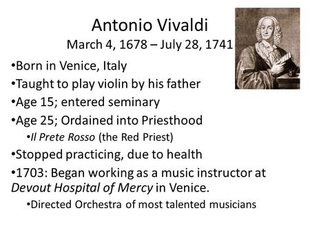 Antonio Vivaldi March 4, 1678 – July 28, 1741 Born in Venice, Italy Taught to play violin by his father Age 15; entered seminary Age 25; Ordained into.