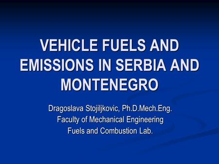 VEHICLE FUELS AND EMISSIONS IN SERBIA AND MONTENEGRO Dragoslava Stojiljkovic, Ph.D.Mech.Eng. Faculty of Mechanical Engineering Fuels and Combustion Lab.