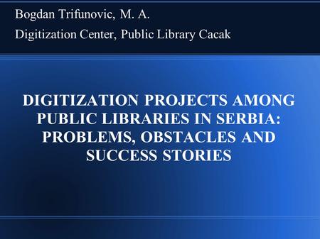 DIGITIZATION PROJECTS AMONG PUBLIC LIBRARIES IN SERBIA: PROBLEMS, OBSTACLES AND SUCCESS STORIES Bogdan Trifunovic, M. A. Digitization Center, Public Library.