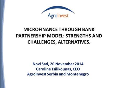 MICROFINANCE THROUGH BANK PARTNERSHIP MODEL: STRENGTHS AND CHALLENGES, ALTERNATIVES. Novi Sad, 20 November 2014 Caroline Tsilikounas, CEO AgroInvest Serbia.