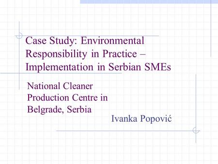 Case Study: Environmental Responsibility in Practice – Implementation in Serbian SMEs Ivanka Popović National Cleaner Production Centre in Belgrade, Serbia.