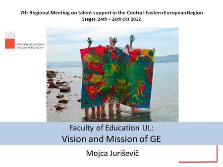 Faculty of Education UL: Vision and Mission of GE Mojca Juriševič 7th Regional Meeting on talent support in the Central-Eastern European Region Szeget,
