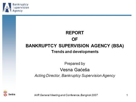 Serbia IAIR General Meeting and Conference, Bangkok 2007 1 REPORT OF BANKRUPTCY SUPERVISION AGENCY (BSA) Trends and developments Prepared by Vesna Gaćeša.