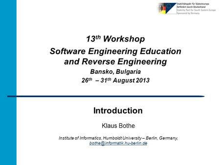 Introduction 13 th Workshop Software Engineering Education and Reverse Engineering Bansko, Bulgaria 26 th – 31 th August 2013 Klaus Bothe Institute of.