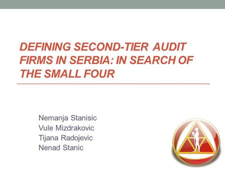 DEFINING SECOND-TIER AUDIT FIRMS IN SERBIA: IN SEARCH OF THE SMALL FOUR Nemanja Stanisic Vule Mizdrakovic Tijana Radojevic Nenad Stanic.