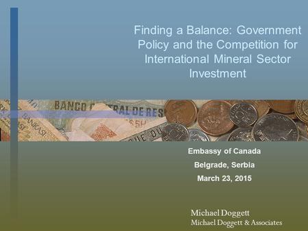 Finding a Balance: Government Policy and the Competition for International Mineral Sector Investment Embassy of Canada Belgrade, Serbia March 23, 2015.