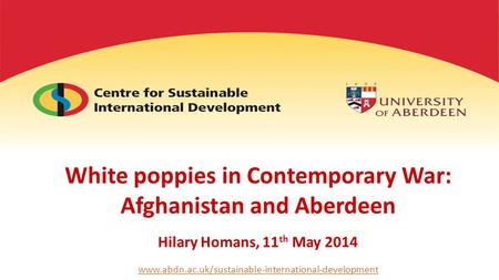 White poppies in Contemporary War: Afghanistan and Aberdeen Hilary Homans, 11 th May 2014 www.abdn.ac.uk/sustainable-international-development.