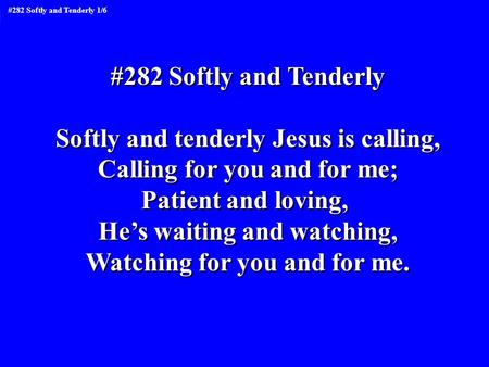#282 Softly and Tenderly Softly and tenderly Jesus is calling, Calling for you and for me; Patient and loving, He’s waiting and watching, Watching for.