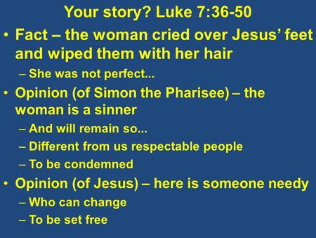 Your story? Luke 7:36-50 Fact – the woman cried over Jesus’ feet and wiped them with her hair –She was not perfect... Opinion (of Simon the Pharisee) –