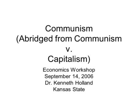 Communism (Abridged from Communism v. Capitalism) Economics Workshop September 14, 2006 Dr. Kenneth Holland Kansas State.