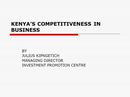 KENYA’S COMPETITIVENESS IN BUSINESS BY JULIUS KIPNGETICH MANAGING DIRECTOR INVESTMENT PROMOTION CENTRE.