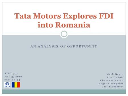 AN ANALYSIS OF OPPORTUNITY Tata Motors Explores FDI into Romania Mark Bagin Tim DuBoff Khurram Hasan Eugene Pangalos Jeff Steckmest STRT 571 May 3, 2010.