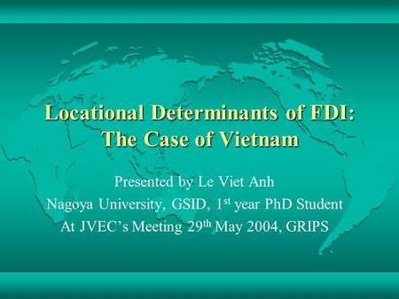 Locational Determinants of FDI: The Case of Vietnam Presented by Le Viet Anh Nagoya University, GSID, 1 st year PhD Student At JVEC’s Meeting 29 th May.