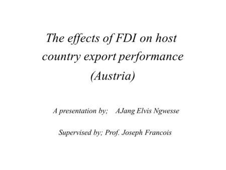 The effects of FDI on host country export performance (Austria) A presentation by; AJang Elvis Ngwesse Supervised by; Prof. Joseph Francois.