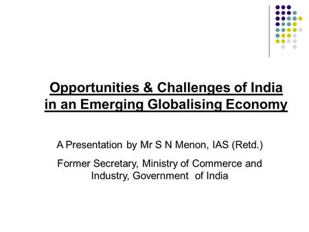Opportunities & Challenges of India in an Emerging Globalising Economy A Presentation by Mr S N Menon, IAS (Retd.) Former Secretary, Ministry of Commerce.