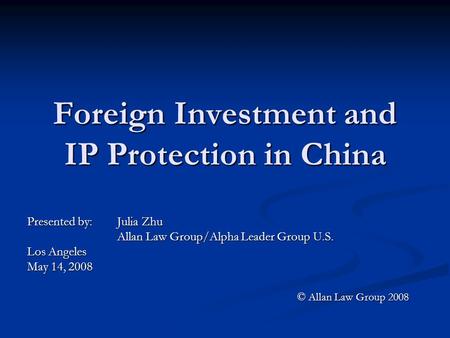 Foreign Investment and IP Protection in China Presented by: Julia Zhu Allan Law Group/Alpha Leader Group U.S. Los Angeles May 14, 2008 © Allan Law Group.