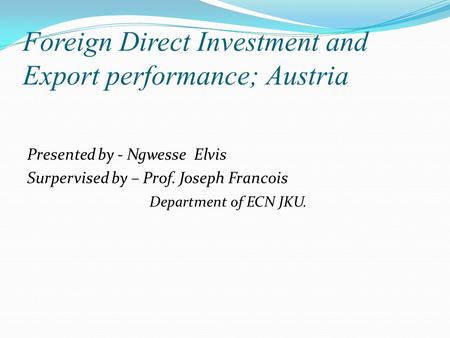 Foreign Direct Investment and Export performance; Austria Presented by - Ngwesse Elvis Surpervised by – Prof. Joseph Francois Department of ECN JKU.