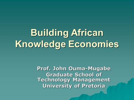 Building African Knowledge Economies Prof. John Ouma-Mugabe Graduate School of Technology Management University of Pretoria.