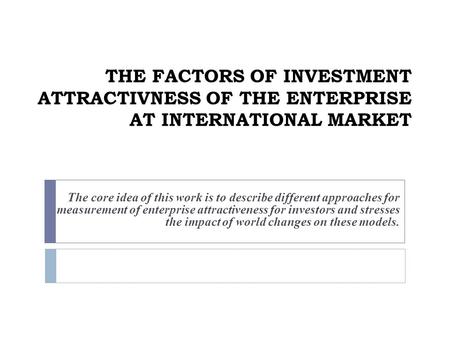THE FACTORS OF INVESTMENT ATTRACTIVNESS OF THE ENTERPRISE AT INTERNATIONAL MARKET The core idea of this work is to describe different approaches for measurement.