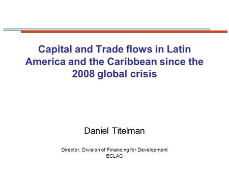 Capital and Trade flows in Latin America and the Caribbean since the 2008 global crisis Daniel Titelman Director, Division of Financing for Development.