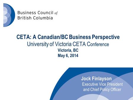CETA: A Canadian/BC Business Perspective University of Victoria CETA C onference Victoria, BC May 6, 2014 Jock Finlayson Executive Vice President and Chief.