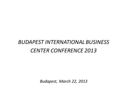 BUDAPEST INTERNATIONAL BUSINESS CENTER CONFERENCE 2013 Budapest, March 22, 2013.