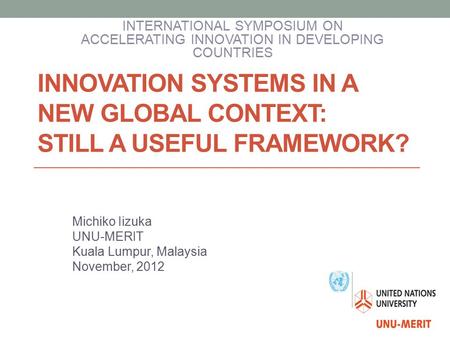 INNOVATION SYSTEMS IN A NEW GLOBAL CONTEXT: STILL A USEFUL FRAMEWORK? Michiko Iizuka UNU-MERIT Kuala Lumpur, Malaysia November, 2012 INTERNATIONAL SYMPOSIUM.