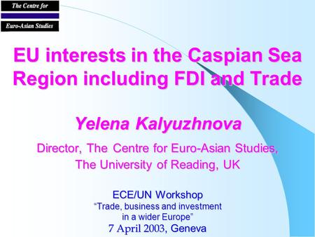 EU interests in the Caspian Sea Region including FDI and Trade Yelena Kalyuzhnova Director, The Centre for Euro-Asian Studies, The University of Reading,