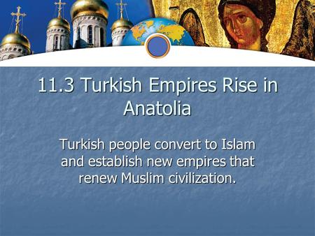 11.3 Turkish Empires Rise in Anatolia Turkish people convert to Islam and establish new empires that renew Muslim civilization.