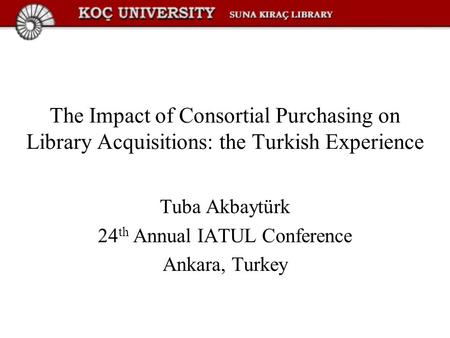 The Impact of Consortial Purchasing on Library Acquisitions: the Turkish Experience Tuba Akbaytürk 24 th Annual IATUL Conference Ankara, Turkey.