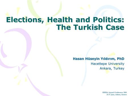 Elections, Health and Politics: The Turkish Case Hasan Hüseyin Yıldırım, PhD Hacettepe University Ankara, Turkey EHMA Annual Conference 2008 25-27 June,
