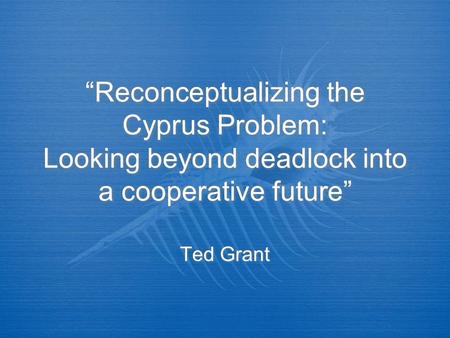 “Reconceptualizing the Cyprus Problem: Looking beyond deadlock into a cooperative future” Ted Grant.