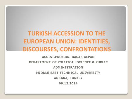 TURKISH ACCESSION TO THE EUROPEAN UNION: IDENTITIES, DISCOURSES, CONFRONTATIONS ASSIST.PROF.DR. BASAK ALPAN DEPARTMENT OF POLITICAL SCIENCE & PUBLIC ADMINISTRATION.