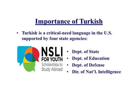 Importance of Turkish Turkish is a critical-need language in the U.S. supported by four state agencies: Dept. of State Dept. of Education Dept. of Defense.