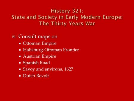  Consult maps on  Ottoman Empire  Habsburg-Ottoman Frontier  Austrian Empire  Spanish Road  Savoy and environs, 1627  Dutch Revolt.