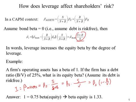 1 How does leverage affect shareholders’ risk? In a CAPM context: Example: A firm’s operating assets has a beta of 1. If the firm has a debt ratio (B/V)
