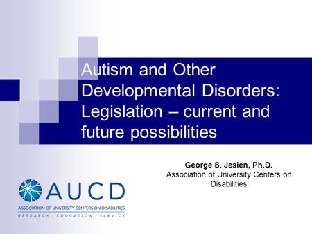 Autism and Other Developmental Disorders: Legislation – current and future possibilities George S. Jesien, Ph.D. Association of University Centers on Disabilities.